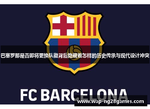 巴塞罗那是否即将更换队徽背后隐藏着怎样的历史传承与现代设计冲突