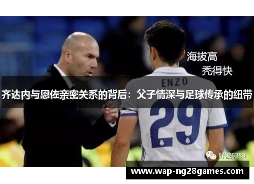 齐达内与恩佐亲密关系的背后：父子情深与足球传承的纽带