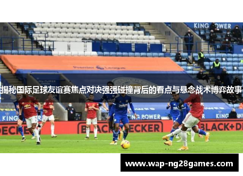 揭秘国际足球友谊赛焦点对决强强碰撞背后的看点与悬念战术博弈故事 揭秘国际足球友谊赛焦点对决强强碰撞背后的看点与悬念战术博弈故事